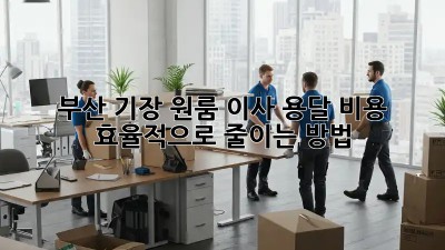 부산 기장 원룸 이사, 용달 비용 효율적으로 줄이는 방법!